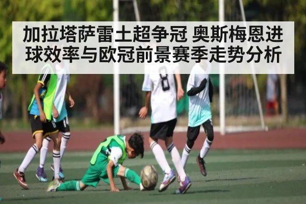 加拉塔萨雷土超争冠 奥斯梅恩进球效率与欧冠前景赛季走势分析